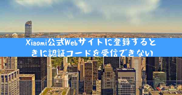 Xiaomi公式Webサイトに登録するときに認証コードを受信できない