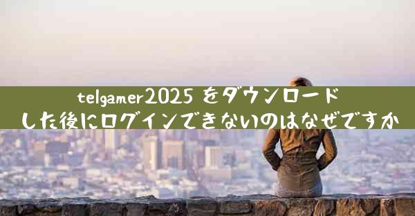 telgamer2025 をダウンロードした後にログインできないのはなぜですか