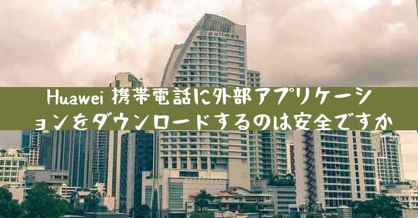 Huawei 携帯電話に外部アプリケーションをダウンロードするのは安全ですか