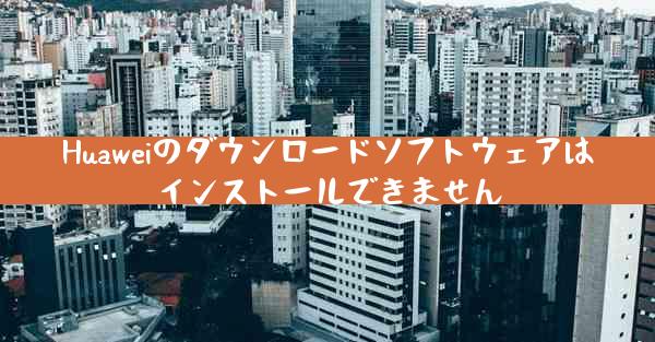 Huaweiのダウンロードソフトウェアはインストールできません