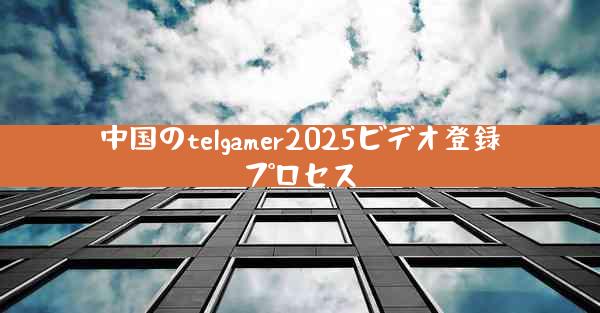 中国のtelgamer2025ビデオ登録プロセス