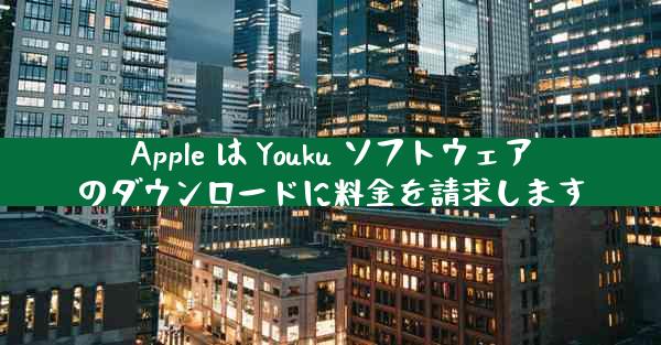 Apple は Youku ソフトウェアのダウンロードに料金を請求します