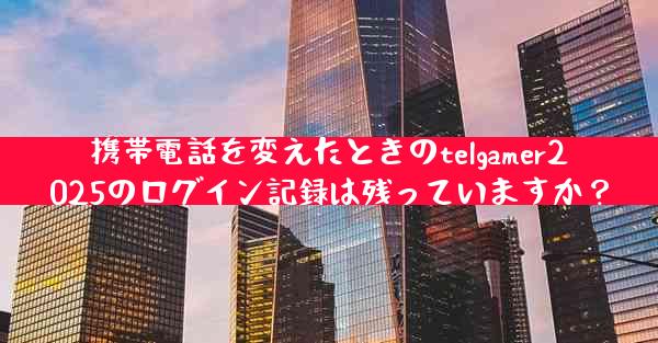 携帯電話を変えたときのtelgamer2025のログイン記録は残っていますか？